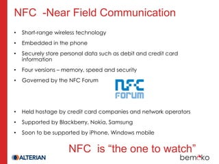 NFC -Near Field Communication
•   Short-range wireless technology
•   Embedded in the phone
•   Securely store personal data such as debit and credit card
    information
•   Four versions – memory, speed and security
•   Governed by the NFC Forum




•   Held hostage by credit card companies and network operators
•   Supported by Blackberry, Nokia, Samsung
•   Soon to be supported by iPhone, Windows mobile


                     NFC is “the one to watch”
 