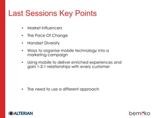 Last Sessions Key Points
   •   Market Influencers
   •   The Pace Of Change
   •   Handset Diversity
   •   Ways to organise mobile technology into a
       marketing campaign
   •   Using mobile to deliver enriched experiences and
       gain 1-2-1 relationships with every customer




   •   The need to use a different approach
 
