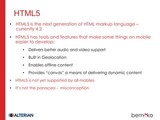 HTML5
• HTML5 is the next generation of HTML markup language –
  currently 4.2
• HTML5 has tools and features that make some things on mobile
  easier to develop:
       •   Delivers better audio and video support
       •   Built in Geolocation
       •   Enables offline content
       •   Provides “canvas” a means of delivering dynamic content
•   HTML5 is not yet supported by all mobiles
•   It’s not the panacea - misconception
 