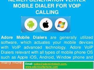 NEWER GENERATION VERTEX
MOBILE DIALER FOR VOIP
CALLING
Email: sales@adoreinfotech.com,
www.adoresoftphone.com
Adore Mobile Dialers are generally utilized
software, which actuates your mobile devices
with VoIP advanced technology. Adore VoIP
Dialers relevant with all types of mobile phone OS
such as Apple iOS, Android, Window phone and
many more.
 