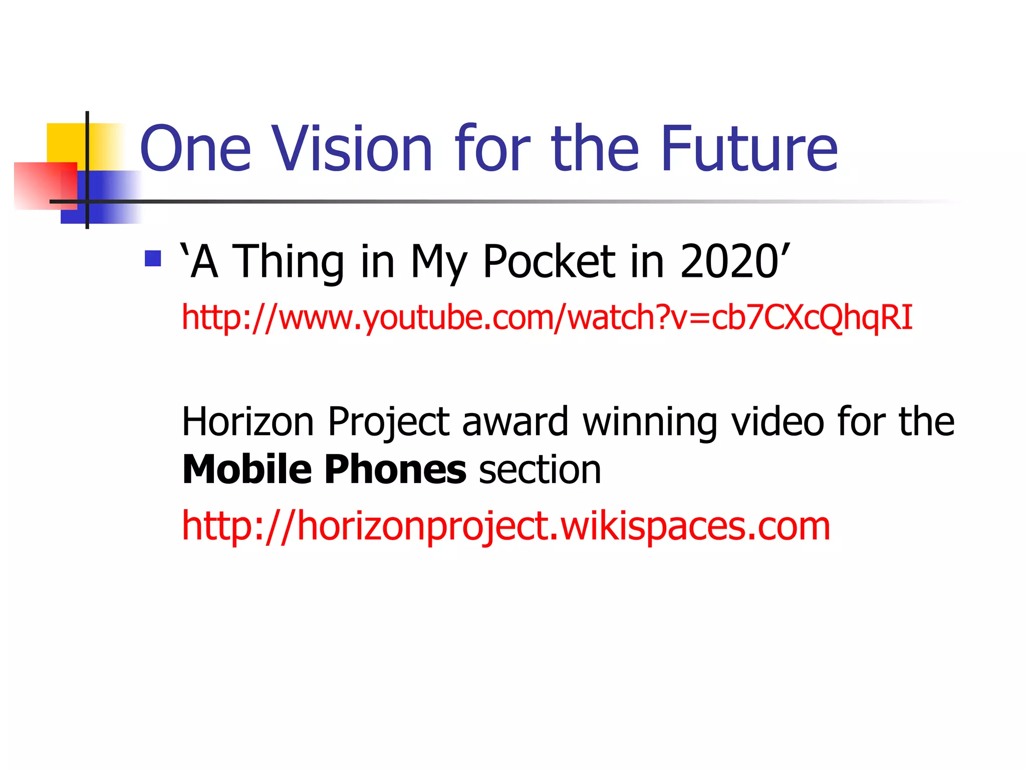 One Vision for the Future ‘A Thing in My Pocket in 2020’ http://www.youtube.com/watch?v=cb7CXcQhqRI Horizon Project award winning video for the  Mobile Phones  section http://horizonproject.wikispaces.com   