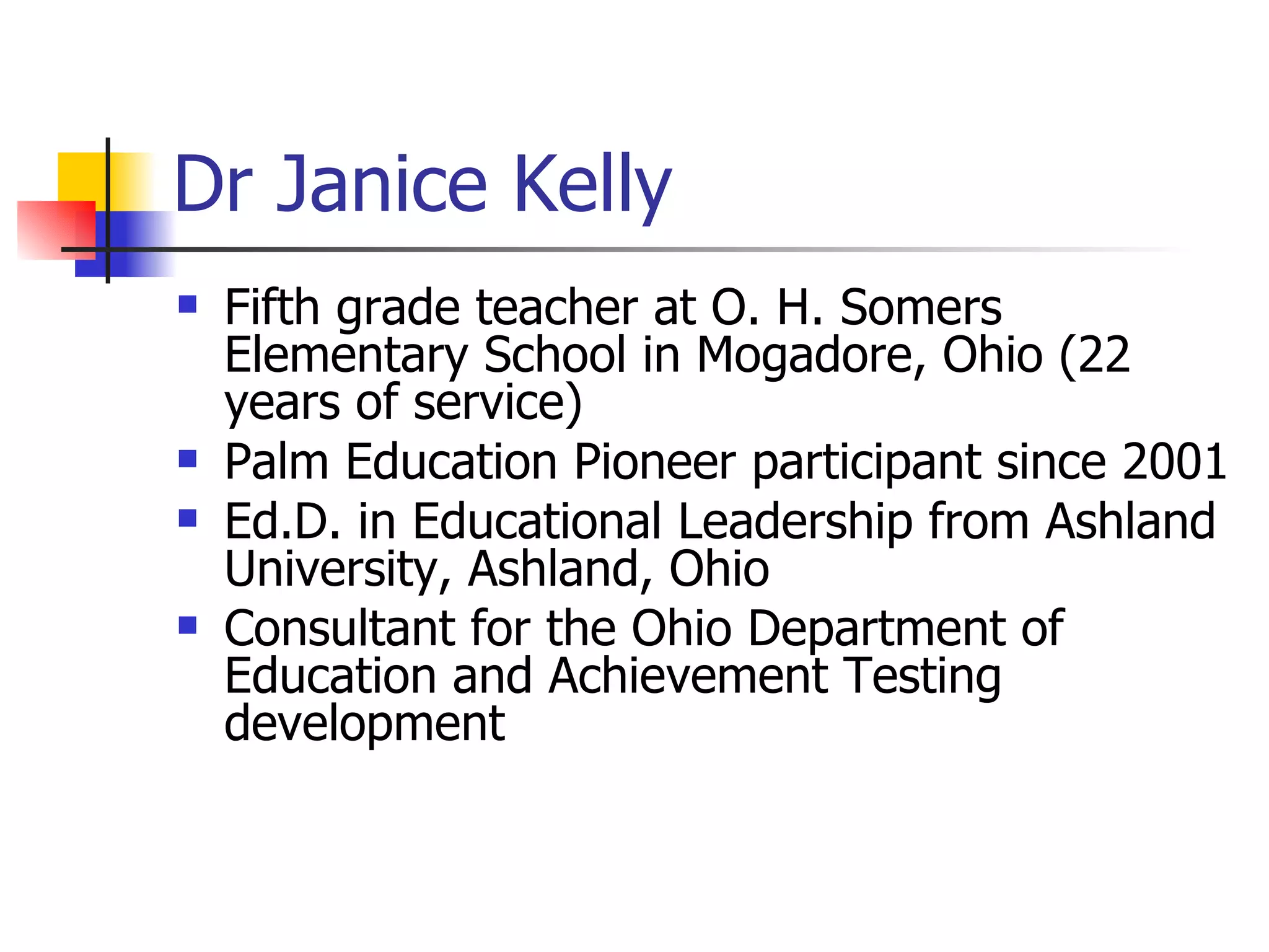 Dr Janice Kelly Fifth grade teacher at O. H. Somers Elementary School in Mogadore, Ohio (22 years of service)  Palm Education Pioneer participant since 2001  Ed.D. in Educational Leadership from Ashland University, Ashland, Ohio  Consultant for the Ohio Department of Education and Achievement Testing development  