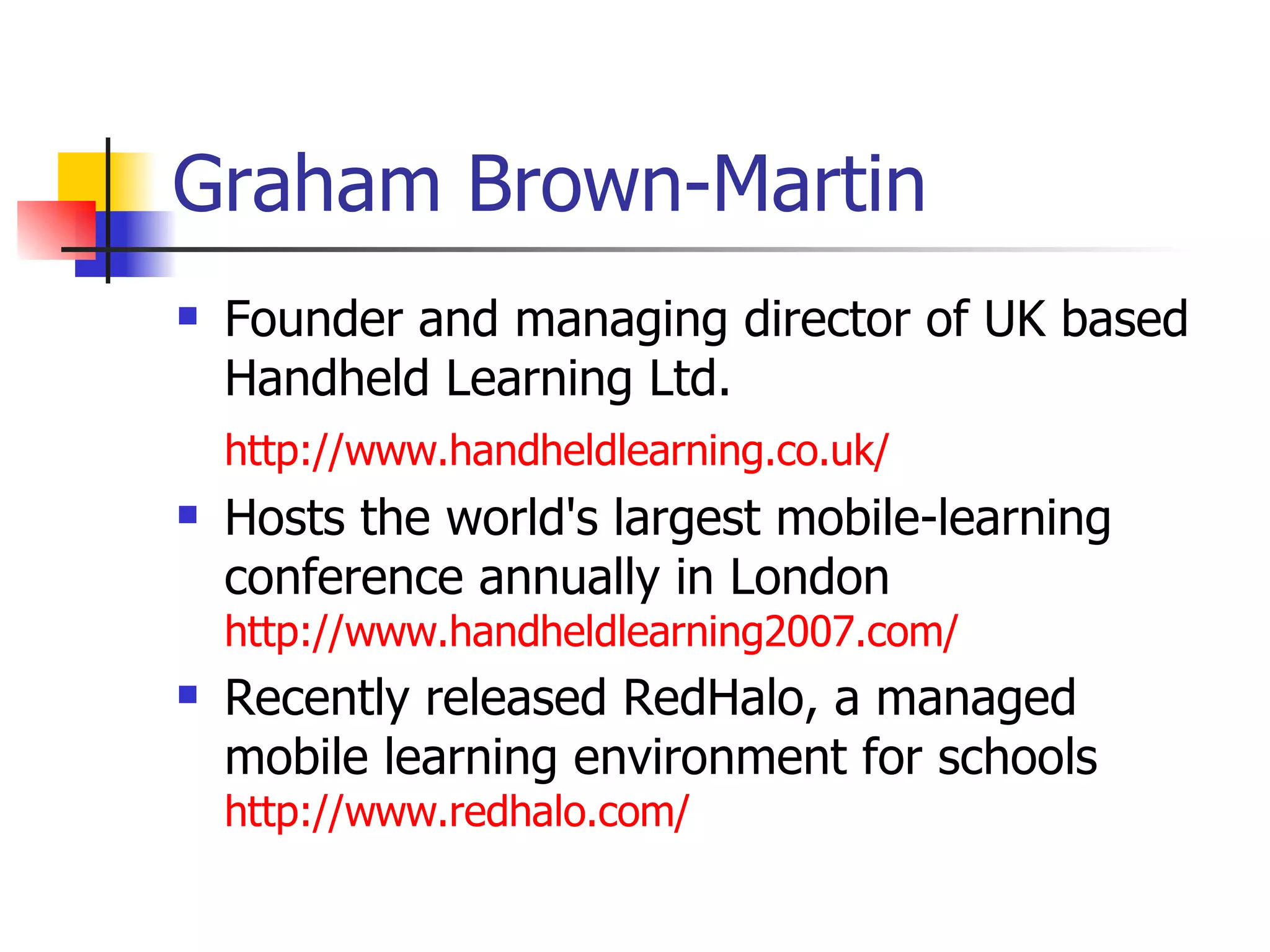 Graham Brown-Martin Founder and managing director of UK based Handheld Learning Ltd.  http://www.handheldlearning.co.uk/ Hosts the world's largest mobile-learning conference annually in London  http://www.handheldlearning2007.com/ Recently released RedHalo, a managed mobile learning environment for schools  http://www.redhalo.com/   
