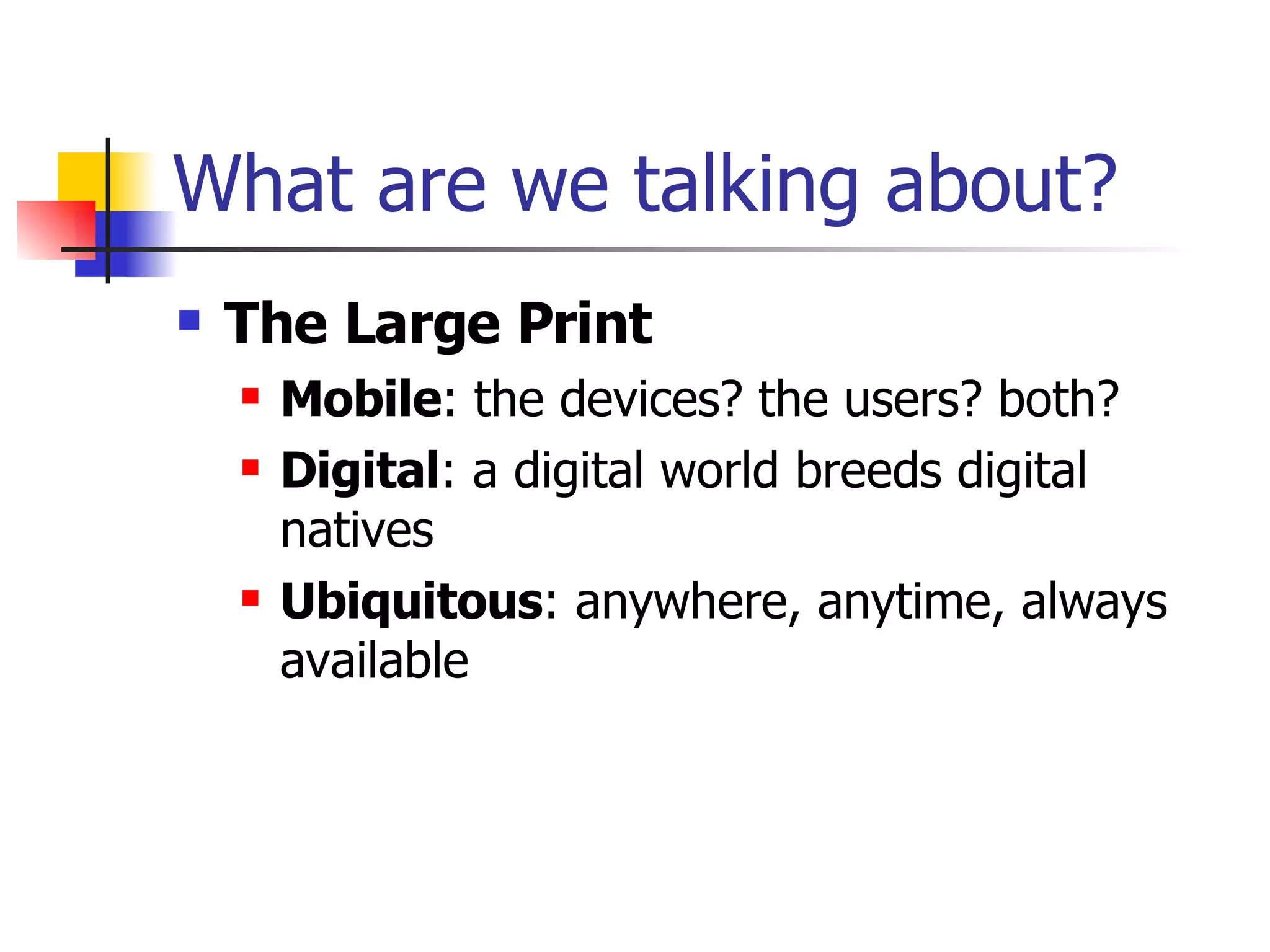 What are we talking about? The Large Print Mobile : the devices? the users? both? Digital : a digital world breeds digital natives Ubiquitous : anywhere, anytime, always available 