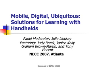 Mobile, Digital, Ubiquitous: Solutions for Learning with Handhelds Panel Moderator: Julie Lindsay Featuring: Judy Breck, Janice Kelly Graham Brown-Martin, and Tony Vincent NECC 2007, Atlanta   