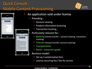 Quick Consult :  Mobile Content Provisioning An application sold under license Providing : Account viewing Product information browsing Transaction tracking… Particularly relevant for : Banking   (money transfer – account viewing, transaction tracking) Telecom   (money transfer, account viewing) Transportation Retail – consumer goods Business model : Set up / customization fees License recurring fee / fee for service 