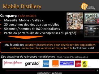Mobile Distillery Company:   Crée en2005   Marseille: Mobile « Valley » 20 personnes dediées aux app mobiles 50 année/hommes de R&D capitalisées Partie du portefeuille de Viveris(caisses d’Epargne) Des douzaines de references mondialement  (Retail, Finance,CPG,Healthcare, etc…) MD fournit des  solutions industrielles pour developer des applications mobiles  en limitant les versions et respectant le  look & feel natif … .. 