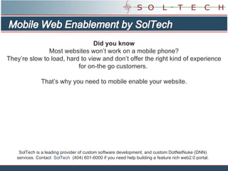 SolTech is a leading provider of custom software development, and custom DotNetNuke (DNN) services. Contact  SolTech   (404) 601-6000 if you need help building a feature rich web2.0 portal. Did you know Most websites won’t work on a mobile phone? They’re slow to load, hard to view and don’t offer the right kind of experience for on-the go customers.  That’s why you need to mobile enable your website. 