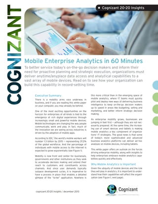 • Cognizant 20-20 Insights

Mobile Enterprise Analytics in 60 Minutes
To better service today’s on-the-go decision makers and inform their
need for proactive planning and strategic execution, organizations must
deliver anytime/anyplace data access and analytical capabilities to a
vast array of mobile devices. Read on to see how your organization can
build this capability in record-setting time.
Executive Summary
There is a mobility arms race underway in
business, and if you are reading this white paper
on your computer, you may already be behind.
One of the most exciting opportunities on the
horizon for enterprises of all kinds is tied to the
emergence of rich digital experiences through
increasingly small and powerful mobile devices.
Mobile technologies are changing the way people
communicate, work and play. In fact, much of
the innovation we are seeing across industries is
driven by the adoption of mobile apps.
According to IDC,1 the world’s mobile workers will
number 1.3 billion by 2015 — representing 37.2%
of the global workforce. And the percentage of
individuals with mobile access to the Internet is
expected to grow exponentially (see Figure 1).
Mobility is now front and center for businesses,
governments and other institutions as they seek
to accelerate decision making and extend their
reach to customers and constituents across
channels. And since user demands typically
outpace development cycles, it is imperative to
have a process in place that enables a detailed
glimpse of the “to-be” application. Nowhere is

cognizant 20-20 insights | december 2013

this more critical than in the emerging space of
mobile analytics, where IT teams must quickly
pilot and deploy new ways of delivering business
intelligence to keep on-the-go decision makers
up to speed in areas like budgeting, selling and
marketing, and better inform strategic decision
making.
As enterprise mobility grows, businesses are
jumping in feet first — although they are not necessarily prepared. At the same time, the increasing use of smart devices and tablets is making
mobile analytics a key component of organizations’ IT strategies. The good news is that some
of today’s more sophisticated and advanced
business analytics platforms can deliver ad hoc
analyses on mobile devices, including tablets.
This white paper offers an outlook on the forces
driving enterprise mobility, along with insights to
help enterprises embrace mobile analytics capabilities quickly and effectively.

Why Mobile Analytics is Important
Given the ubiquity of mobile devices and the role
they will play in analytics, it is important to understand how their capabilities will affect the organization (see Figure 1, next page).

 