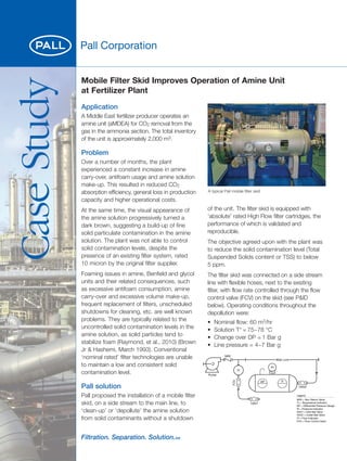 Case
Study
Application
A Middle East fertilizer producer operates an
amine unit (aMDEA) for CO2 removal from the
gas in the ammonia section. The total inventory
of the unit is approximately 2,000 m3.
Problem
Over a number of months, the plant
experienced a constant increase in amine
carry-over, antifoam usage and amine solution
make-up. This resulted in reduced CO2
absorption efficiency, general loss in production
capacity and higher operational costs.
At the same time, the visual appearance of
the amine solution progressively turned a
dark brown, suggesting a build-up of fine
solid particulate contamination in the amine
solution. The plant was not able to control
solid contamination levels, despite the
presence of an existing filter system, rated
10 micron by the original filter supplier.
Foaming issues in amine, Benfield and glycol
units and their related consequences, such
as excessive antifoam consumption, amine
carry-over and excessive volume make-up,
frequent replacement of filters, unscheduled
shutdowns for cleaning, etc. are well known
problems. They are typically related to the
uncontrolled solid contamination levels in the
amine solution, as solid particles tend to
stabilize foam (Raymond, et al., 2010) (Brown
Jr & Hashemi, March 1993). Conventional
‘nominal rated’ filter technologies are unable
to maintain a low and consistent solid
contamination level.
Pall solution
Pall proposed the installation of a mobile filter
skid, on a side stream to the main line, to
‘clean-up’ or ‘depollute’ the amine solution
from solid contaminants without a shutdown
of the unit. The filter skid is equipped with
‘absolute’ rated High Flow filter cartridges, the
performance of which is validated and
reproducible.
The objective agreed upon with the plant was
to reduce the solid contamination level (Total
Suspended Solids content or TSS) to below
5 ppm.
The filter skid was connected on a side stream
line with flexible hoses, next to the existing
filter, with flow rate controlled through the flow
control valve (FCV) on the skid (see P&ID
below). Operating conditions throughout the
depollution were:
• Nominal flow: 60 m3/hr
• Solution T° = 75~78 °C
• Change over DP = 1 Bar g
• Line pressure = 4~7 Bar g
Mobile Filter Skid Improves Operation of Amine Unit
at Fertilizer Plant
A typical Pall mobile filter skid
.
Legend
NRV = Non Return Valve
TI = Temperature Indicator
DP = Differential Pressure Gauge
PI = Pressure Indicator
HXV1 = Inlet Ball Valve
HXV2 = Outlet Ball Valve
FI = Flow Indicator
FCV = Flow Control Valve
FCV
FI
PI
DP TI
HXV2
HXV1
NRV
Pump
Main Line
 