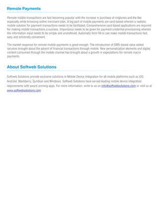 Remote Payments
Remote mobile transactions are fast becoming popular with the increase in purchase of ringtones and the like
especially while browsing online merchant sites. A big part of mobile payments are card-based wherein a realistic
mobile solution for payment transactions needs to be facilitated. Comprehensive card-based applications are required
for making mobile transactions a success. Importance needs to be given for payment credential provisioning wherein
the information input needs to be simple and uncluttered. Automatic form fill-in can make mobile transactions fast,
easy and extremely convenient.
The market response for remote mobile payments is good enough. The introduction of SMS-based value added
services brought about the advent of financial transactions through mobile. New personalization elements and digital
content consumed through the mobile channel has brought about a growth in expectations for remote macro
payments.
About Softweb Solutions
Softweb Solutions provide exclusive solutions in Mobile Device Integration for all mobile platforms such as iOS,
Android, Blackberry, Symbian and Windows. Softweb Solutions have served leading mobile device integration
requirements with award winning apps. For more information, write to us on or visit us atinfo@softwebsolutions.com
www.softwebsolutions.com
 