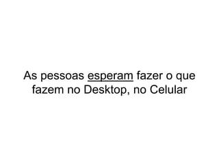 As pessoas esperam fazer o que
fazem no Desktop, no Celular
 