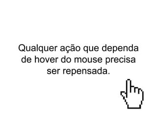 Qualquer ação que dependa
de hover do mouse precisa
ser repensada.
 