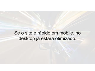 Se o site é rápido em mobile, no
desktop já estará otimizado.
 