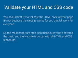 Validate your HTML and CSS code
You should first try to validate the HTML code of your page.
It’s not because the website works for you that it’ll work for
everyone.
So the most important step is to make sure you’ve covered
the basic and the website is on par with all HTML and CSS
standards.
 