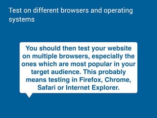 Test on different browsers and operating
systems
You should then test your website
on multiple browsers, especially the
ones which are most popular in your
target audience. This probably
means testing in Firefox, Chrome,
Safari or Internet Explorer.
 