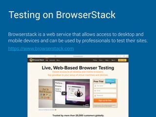 Testing on BrowserStack
Browserstack is a web service that allows access to desktop and
mobile devices and can be used by professionals to test their sites.
https://www.browserstack.com
 