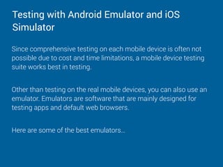 Testing with Android Emulator and iOS
Simulator
Since comprehensive testing on each mobile device is often not
possible due to cost and time limitations, a mobile device testing
suite works best in testing.
Other than testing on the real mobile devices, you can also use an
emulator. Emulators are software that are mainly designed for
testing apps and default web browsers.
Here are some of the best emulators…
 