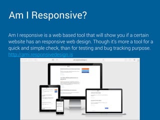 Am I Responsive?
Am I responsive is a web based tool that will show you if a certain
website has an responsive web design. Though it’s more a tool for a
quick and simple check, than for testing and bug tracking purpose.
http://ami.responsivedesign.is
 
