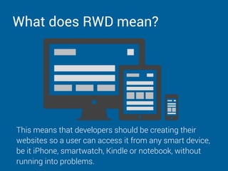 What does RWD mean?
This means that developers should be creating their
websites so a user can access it from any smart device,
be it iPhone, smartwatch, Kindle or notebook, without
running into problems.
 