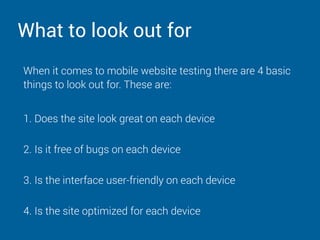 What to look out for
When it comes to mobile website testing there are 4 basic
things to look out for. These are:
1. Does the site look great on each device 
2. Is it free of bugs on each device 
3. Is the interface user-friendly on each device 
4. Is the site optimized for each device
 