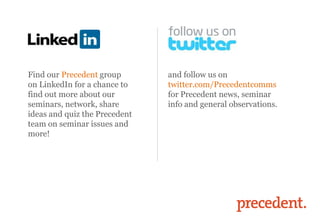 Find our Precedent group
on LinkedIn for a chance to
find out more about our
seminars, network, share
ideas and quiz the Precedent
team on seminar issues and
more!
and follow us on
twitter.com/Precedentcomms
for Precedent news, seminar
info and general observations.
 