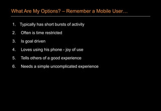 1. Typically has short bursts of activity
2. Often is time restricted
3. Is goal driven
4. Loves using his phone - joy of use
5. Tells others of a good experience
6. Needs a simple uncomplicated experience
What Are My Options? – Remember a Mobile User…
 