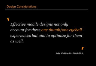 ‘
’
Design Considerations
Effective mobile designs not only
account for these one thumb/one eyeball
experiences but aim to optimize for them
as well.
Luke Wroblewski – Mobile First
 