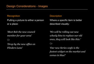 Recognition
Putting a picture to either a person
or a place:
‘Meet Bob the new council
member for your area’
Or
‘Drop by the new office on
Flinders Lane’
Description
Where a specific item is better
described visually:
‘We will be rolling out new
wheely bins to replace our old
ones, they will look like this:’
Or
‘Our new Series 125fx is the
fastest widget on the market and
comes in blue!’
Design Considerations - Images
 
