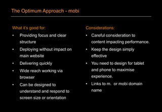 What it’s good for:
• Providing focus and clear
structure
• Deploying without impact on
main website
• Delivering quickly
• Wide reach working via
browser
• Can be designed to
understand and respond to
screen size or orientation
Considerations:
• Careful consideration to
content impacting performance.
• Keep the design simply
effective
• You need to design for tablet
and phone to maximise
experience.
• Links to m. or mobi domain
name
The Optimum Approach - mobi
 