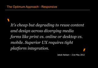 ‘
’
The Optimum Approach - Responsive
It's cheap but degrading to reuse content
and design across diverging media
forms like print vs. online or desktop vs.
mobile. Superior UX requires tight
platform integration.
Jakob Neilsen – 21st May 2012
 