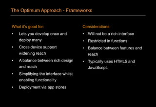 What it’s good for:
• Lets you develop once and
deploy many
• Cross device support
widening reach
• A balance between rich design
and reach
• Simplifying the interface whilst
enabling functionality
• Deployment via app stores
Considerations:
• Will not be a rich interface
• Restricted in functions
• Balance between features and
reach
• Typically uses HTML5 and
JavaScript.
The Optimum Approach - Frameworks
 