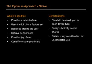 What it’s good for:
• Provides a rich interface
• Uses the full phone feature set
• Designed around the user
• Optimal performance
• Provides joy of use
• Can differentiate your brand
Considerations:
• Needs to be developed for
each device type
• Designs typically can be
shared
• Data is a key consideration for
unconnected use
The Optimum Approach - Native
 