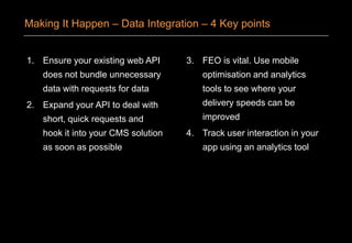 1. Ensure your existing web API
does not bundle unnecessary
data with requests for data
2. Expand your API to deal with
short, quick requests and
hook it into your CMS solution
as soon as possible
3. FEO is vital. Use mobile
optimisation and analytics
tools to see where your
delivery speeds can be
improved
4. Track user interaction in your
app using an analytics tool
Making It Happen – Data Integration – 4 Key points
 