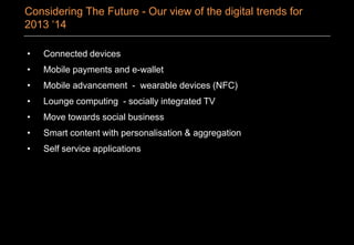 • Connected devices
• Mobile payments and e-wallet
• Mobile advancement - wearable devices (NFC)
• Lounge computing - socially integrated TV
• Move towards social business
• Smart content with personalisation & aggregation
• Self service applications
Considering The Future - Our view of the digital trends for
2013 ‘14
 