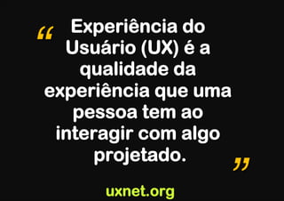 Experiência do
“ Usuário (UX) é a
    qualidade da
experiência que uma
   pessoa tem ao
 interagir com algo
      projetado.
      uxnet.org   ”
 