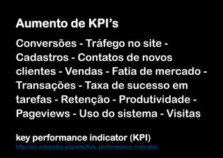 Aumento de KPI’s
Conversões - Tráfego no site -
Cadastros - Contatos de novos
clientes - Vendas - Fatia de mercado -
Transações - Taxa de sucesso em
tarefas - Retenção - Produtividade -
Pageviews - Uso do sistema - Visitas

key performance indicator (KPI)
http://en.wikipedia.org/wiki/Key_performance_indicator
 