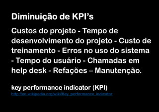 Diminuição de KPI’s
Custos do projeto - Tempo de
desenvolvimento do projeto - Custo de
treinamento - Erros no uso do sistema
- Tempo do usuário - Chamadas em
help desk - Refações – Manutenção.

key performance indicator (KPI)
http://en.wikipedia.org/wiki/Key_performance_indicator
 