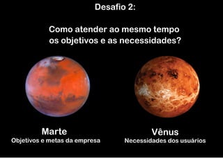 Desafio 2:

           Como atender ao mesmo tempo
           os objetivos e as necessidades?




         Marte                           Vênus
Objetivos e metas da empresa     Necessidades dos usuários
 