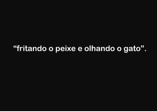 “fritando o peixe e olhando o gato”.
 