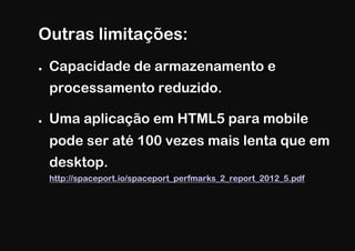 Outras limitações:
●    Capacidade de armazenamento e
     processamento reduzido.

●    Uma aplicação em HTML5 para mobile
     pode ser até 100 vezes mais lenta que em
     desktop.
     http://spaceport.io/spaceport_perfmarks_2_report_2012_5.pdf
 