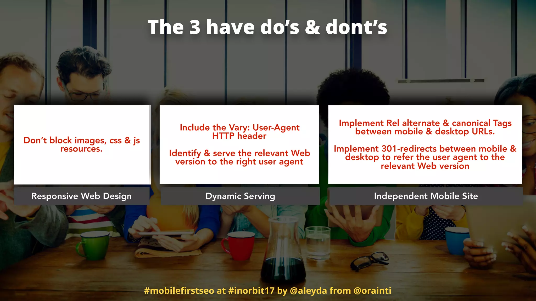 The 3 have do’s & dont’s
Responsive Web Design Dynamic Serving Independent Mobile Site
Don’t block images, css & js
resources.
Include the Vary: User-Agent  
HTTP header
Identify & serve the relevant Web
version to the right user agent
Implement Rel alternate & canonical Tags
between mobile & desktop URLs.  
 
Implement 301-redirects between mobile &
desktop to refer the user agent to the
relevant Web version
#mobileﬁrstseo at #inorbit17 by @aleyda from @orainti
 