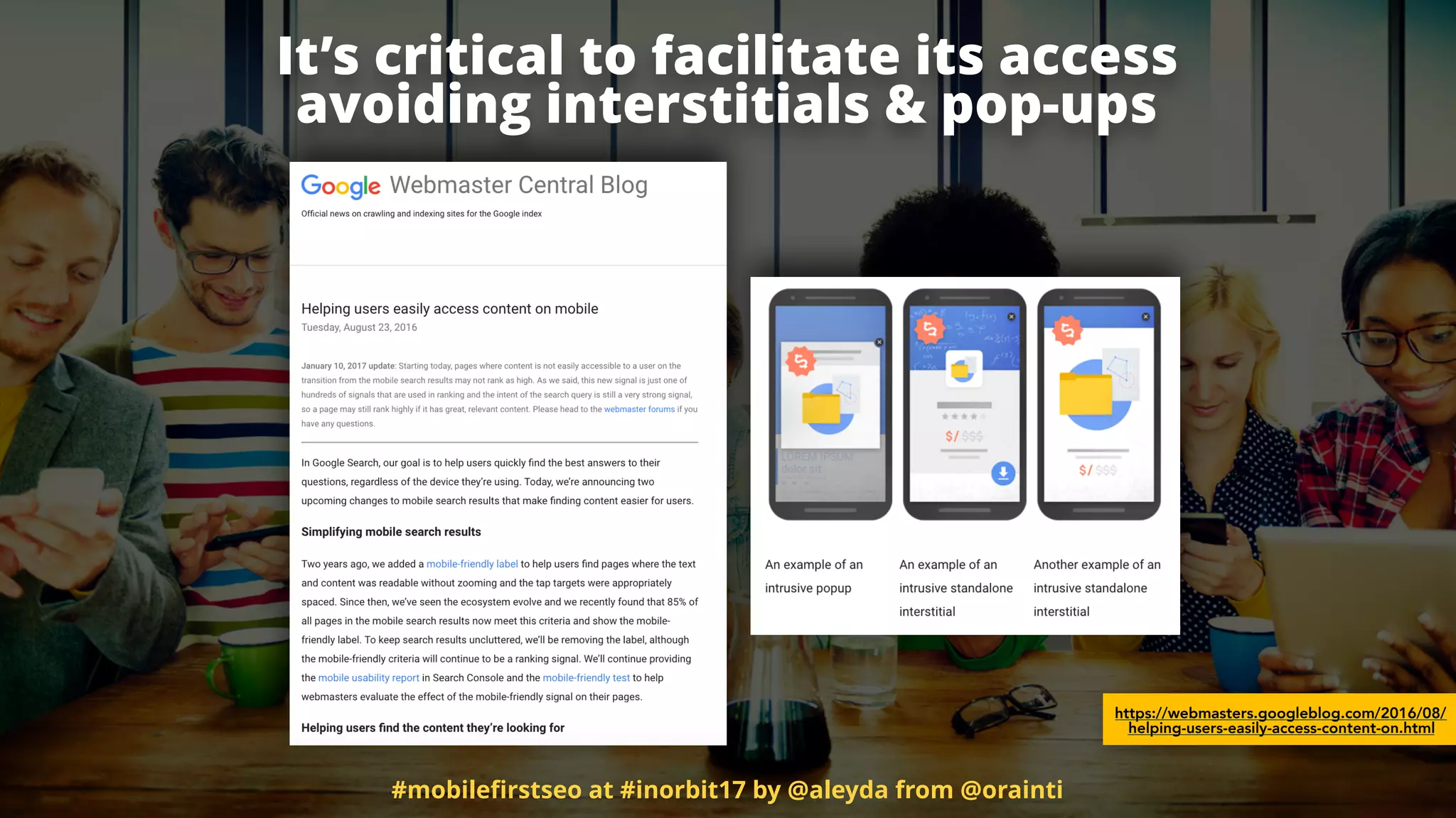https://webmasters.googleblog.com/2016/08/
helping-users-easily-access-content-on.html
It’s critical to facilitate its access  
avoiding interstitials & pop-ups
#mobileﬁrstseo at #inorbit17 by @aleyda from @orainti
 