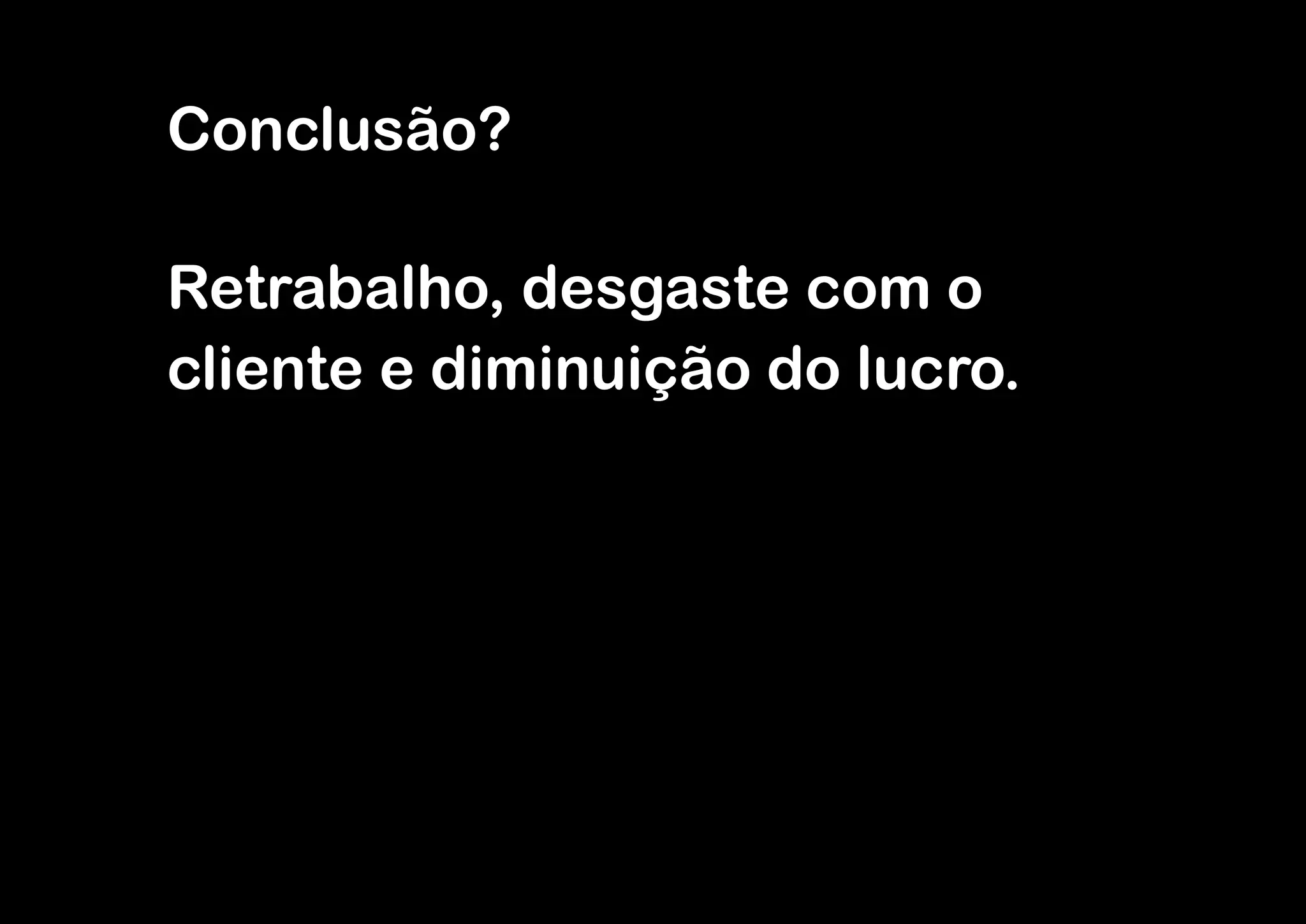 Conclusão?

Retrabalho, desgaste com o
cliente e diminuição do lucro.
 
