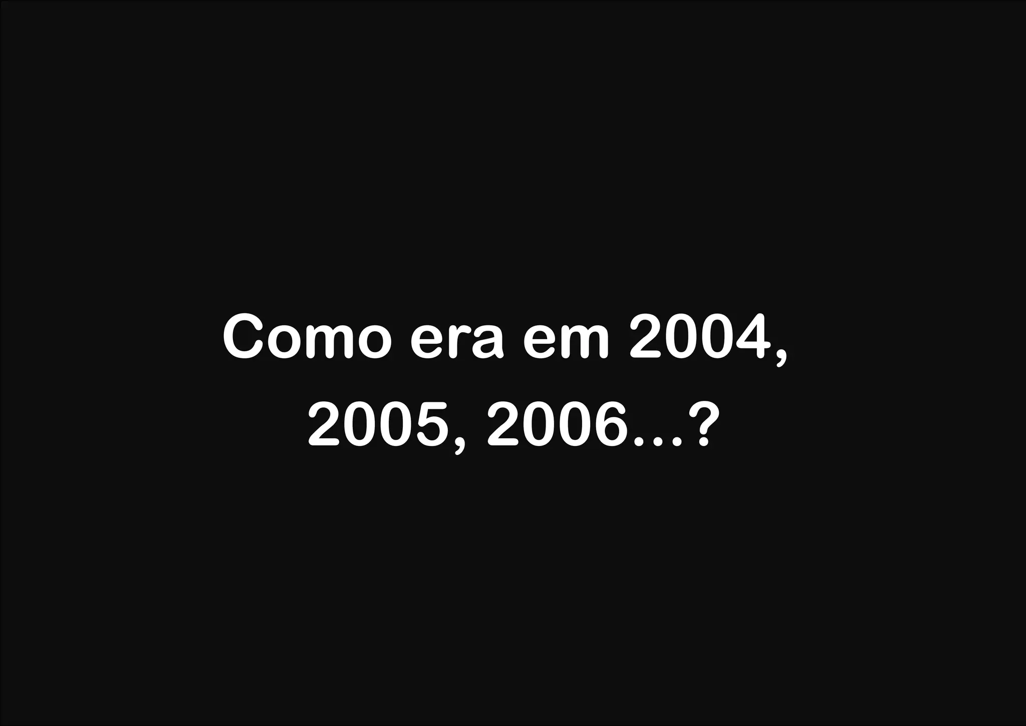 Como era em 2004,
  2005, 2006...?
 