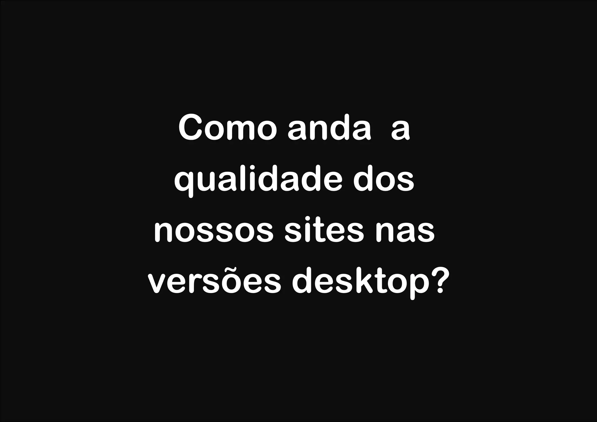 Como anda a
 qualidade dos
nossos sites nas
versões desktop?
 