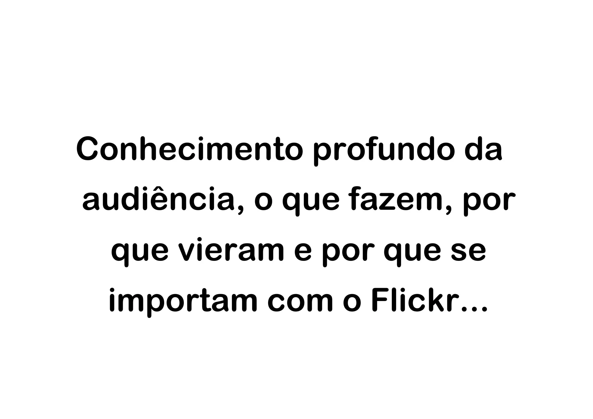 Conhecimento profundo da
audiência, o que fazem, por
 que vieram e por que se
 importam com o Flickr...
 
