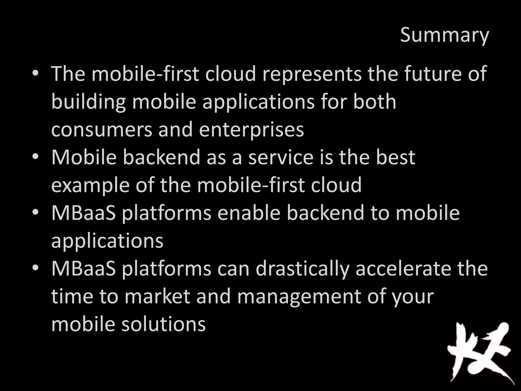 Summary
• The mobile-first cloud represents the future of
building mobile applications for both
consumers and enterprises
• Mobile backend as a service is the best
example of the mobile-first cloud
• MBaaS platforms enable backend to mobile
applications
• MBaaS platforms can drastically accelerate the
time to market and management of your
mobile solutions
 
