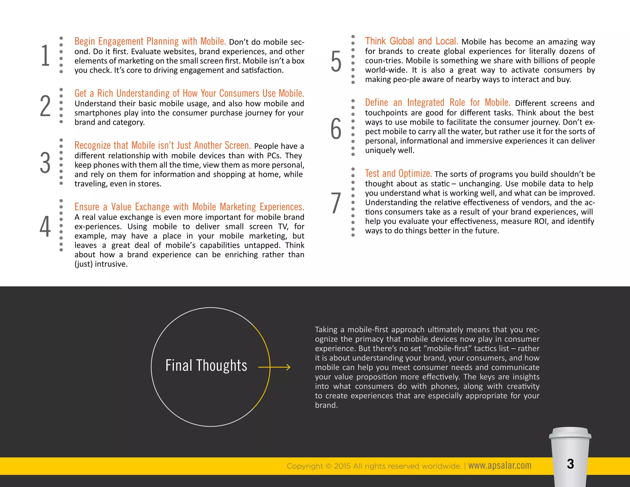 Copyright © 2015 All rights reserved worldwide. | www.apsalar.com 3
Taking a mobile-first approach ultimately means that you rec-
ognize the primacy that mobile devices now play in consumer
experience. But there’s no set “mobile-first” tactics list – rather
it is about understanding your brand, your consumers, and how
mobile can help you meet consumer needs and communicate
your value proposition more effectively. The keys are insights
into what consumers do with phones, along with creativity
to create experiences that are especially appropriate for your
brand.
Final Thoughts
Think Global and Local. Mobile has become an amazing way for
brands to create global experiences for literally dozens of coun-
tries. Mobile is something we share with billions of people world-
wide. It is also a great way to activate consumers by making peo-
ple aware of nearby ways to interact and buy.
Define an Integrated Role for Mobile. Different screens and
touchpoints are good for different tasks. Think about the best
ways to use mobile to facilitate the consumer journey. Don’t ex-
pect mobile to carry all the water, but rather use it for the sorts of
personal, informational and immersive experiences it can deliver
uniquely well.
Test and Optimize. The sorts of programs you build shouldn’t be
thought about as static – unchanging. Use mobile data to help
you understand what is working well, and what can be improved.
Understanding the relative effectiveness of vendors, and the ac-
tions consumers take as a result of your brand experiences, will
help you evaluate your effectiveness, measure ROI, and identify
ways to do things better in the future.
5
6
7
Begin Engagement Planning with Mobile. Don’t do mobile sec-
ond. Do it first. Evaluate websites, brand experiences, and other
elements of marketing on the small screen first. Mobile isn’t a box
you check. It’s core to driving engagement and satisfaction.
Get a Rich Understanding of How Your Consumers Use Mobile.
Understand their basic mobile usage, and also how mobile and
smartphones play into the consumer purchase journey for your
brand and category.
Recognize that Mobile isn’t Just Another Screen. People have a
different relationship with mobile devices than with PCs. They
keep phones with them all the time, view them as more personal,
and rely on them for information and shopping at home, while
traveling, even in stores.
Ensure a Value Exchange with Mobile Marketing Experiences: A
real value exchange is even more important for mobile brand ex-
periences. Using mobile to deliver small screen TV, for example,
may have a place in your mobile marketing, but leaves a great
deal of mobile’s capabilities untapped. Think about how a brand
experience can be enriching rather than (just) intrusive.
1
2
3
4
 