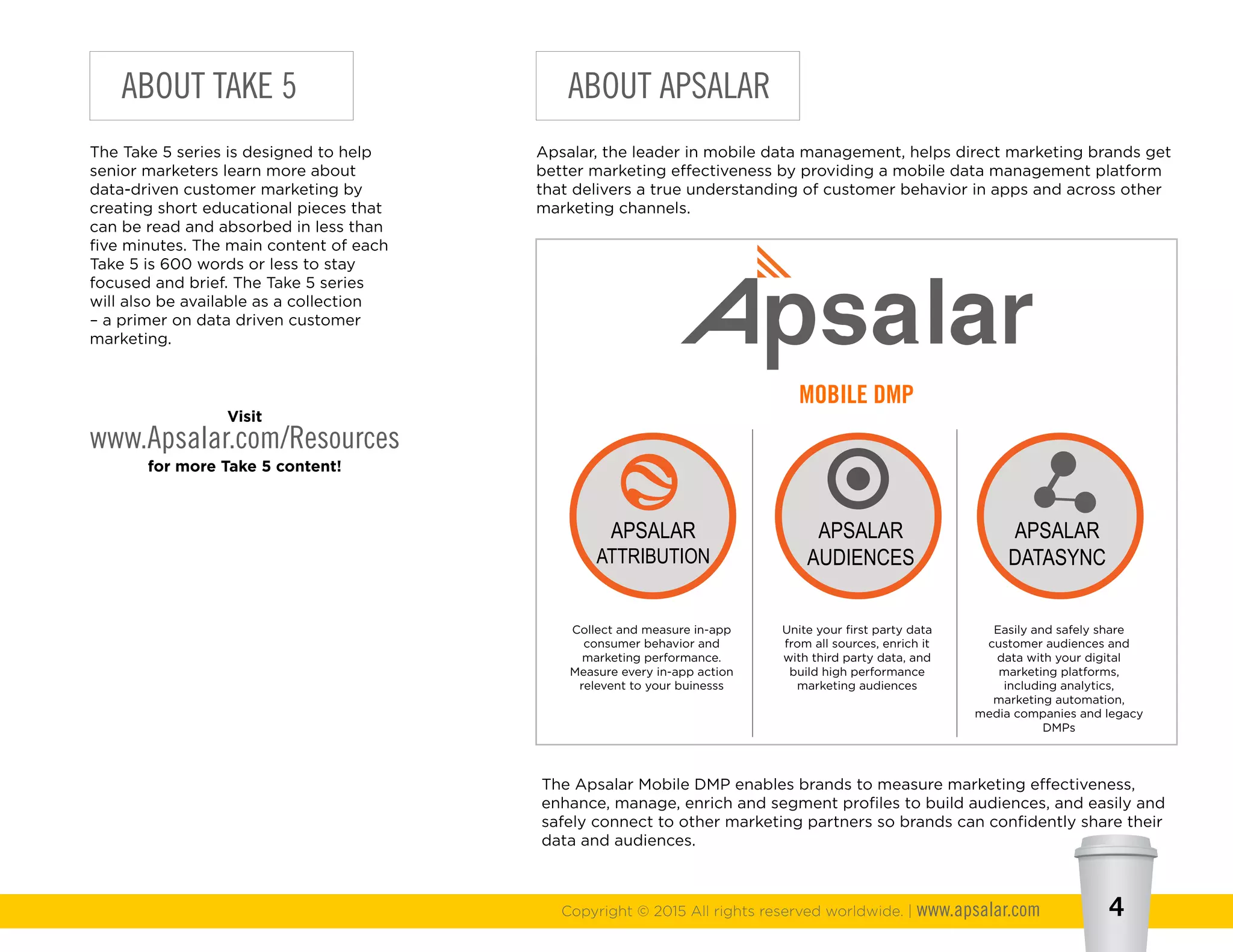 Copyright © 2015 All rights reserved worldwide. | www.apsalar.com 4
ABOUT TAKE 5
The Take 5 series is designed to help
senior marketers learn more about
data-driven customer marketing by
creating short educational pieces that
can be read and absorbed in less than
five minutes. The main content of each
Take 5 is 600 words or less to stay
focused and brief. The Take 5 series
will also be available as a collection
– a primer on data driven customer
marketing.
Visit
www.Apsalar.com/Resources
for more Take 5 content!
ABOUT APSALAR
Apsalar, the leader in mobile data management, helps direct marketing brands get
better marketing effectiveness by providing a mobile data management platform
that delivers a true understanding of customer behavior in apps and across other
marketing channels.
The Apsalar Mobile DMP enables brands to measure marketing effectiveness,
enhance, manage, enrich and segment profiles to build audiences, and easily and
safely connect to other marketing partners so brands can confidently share their
data and audiences.
APSALAR
ATTRIBUTION
APSALAR
AUDIENCES
APSALAR
DATASYNC
MOBILE DMP
Collect and measure in-app
consumer behavior and
marketing performance.
Measure every in-app action
relevent to your buinesss
Unite your first party data
from all sources, enrich it
with third party data, and
build high performance
marketing audiences
Easily and safely share
customer audiences and
data with your digital
marketing platforms,
including analytics,
marketing automation,
media companies and legacy
DMPs
 
